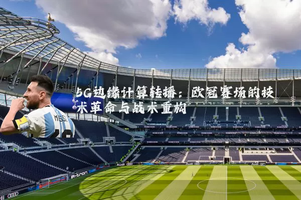 5G边缘计算转播：欧冠赛场的技术革命与战术重构