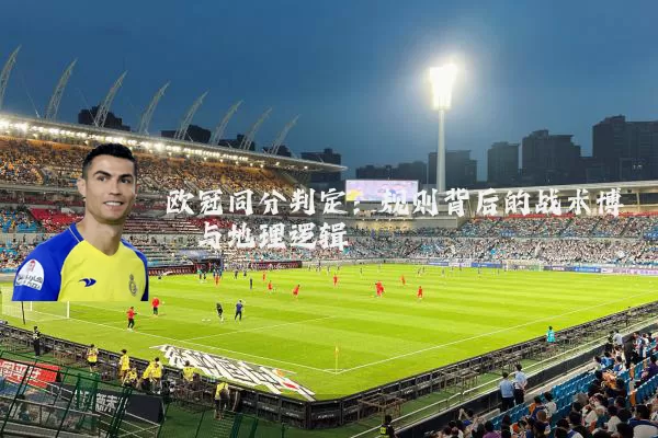 欧冠同分判定:规则背后的战术博弈与地理逻辑