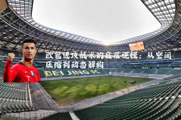 欧冠进攻战术的底层逻辑:从空间压缩到动态解构