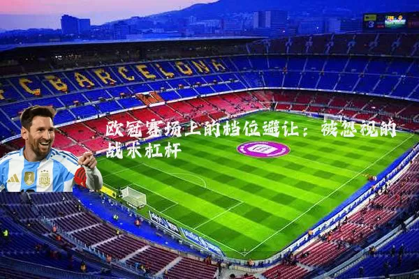 欧冠赛场上的档位避让:被忽视的战术杠杆